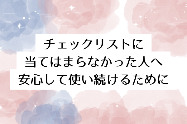 チェックリストに当てはまらなかった人へ:安心して使い続けるために